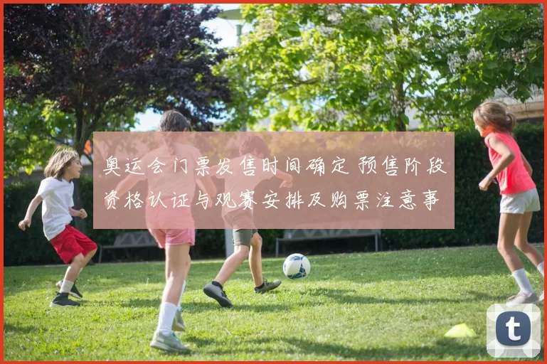 奥运会门票发售时间确定 预售阶段资格认证与观赛安排及购票注意事项