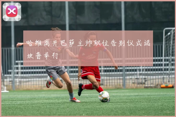 哈维离开巴萨主帅职位告别仪式诺坎普举行