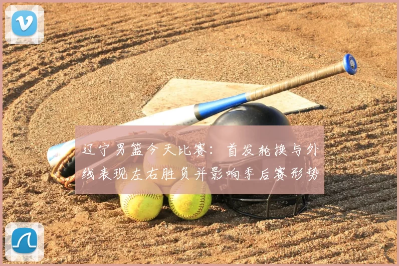 辽宁男篮今天比赛：首发轮换与外线表现左右胜负并影响季后赛形势