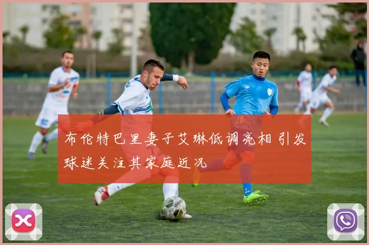 布伦特巴里妻子艾琳低调亮相 引发球迷关注其家庭近况