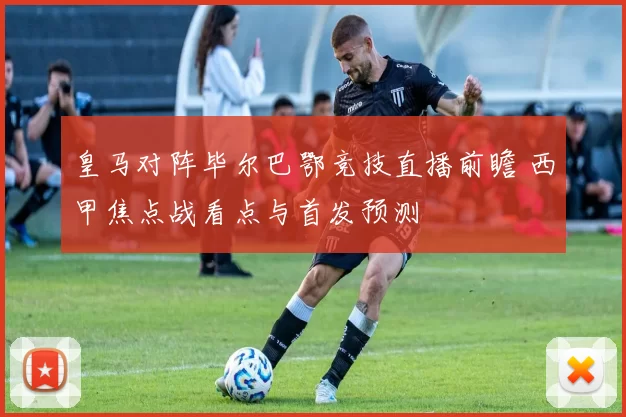 皇马对阵毕尔巴鄂竞技直播前瞻 西甲焦点战看点与首发预测