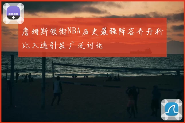詹姆斯领衔NBA历史最强阵容乔丹科比入选引发广泛讨论
