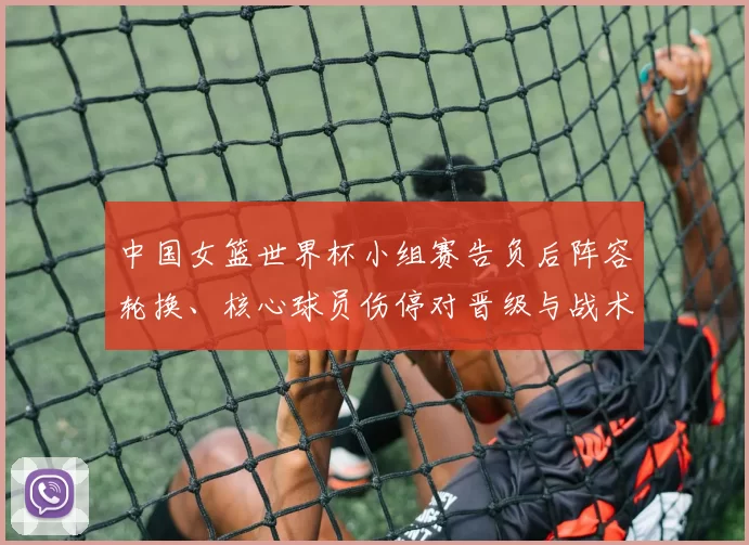 中国女篮世界杯小组赛告负后阵容轮换、核心球员伤停对晋级与战术调整影响