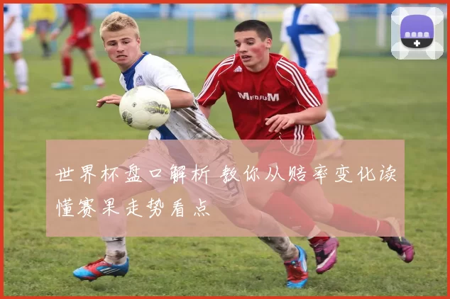 世界杯盘口解析 教你从赔率变化读懂赛果走势看点