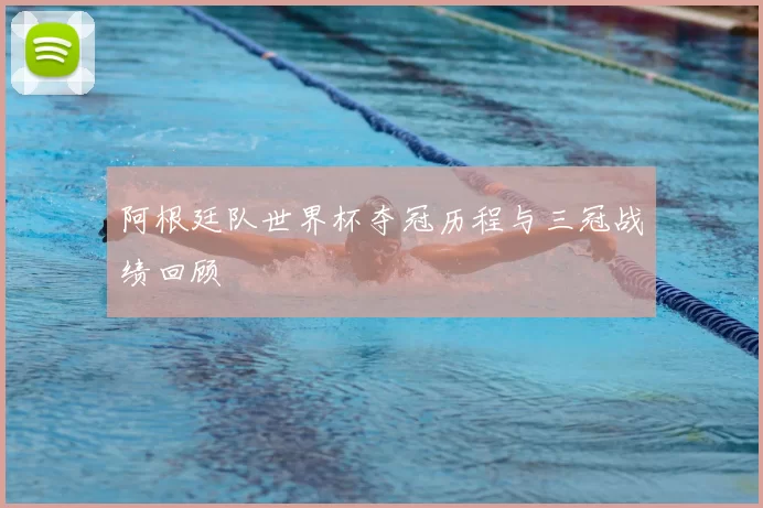 阿根廷队世界杯夺冠历程与三冠战绩回顾