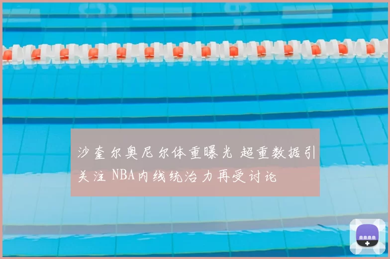 沙奎尔奥尼尔体重曝光 超重数据引关注 NBA内线统治力再受讨论