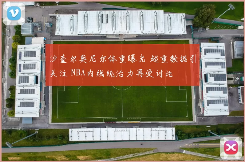 沙奎尔奥尼尔体重曝光 超重数据引关注 NBA内线统治力再受讨论