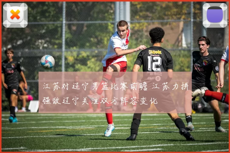 江苏对辽宁男篮比赛前瞻 江苏力拼强敌辽宁关注双方阵容变化