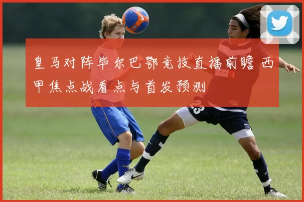 皇马对阵毕尔巴鄂竞技直播前瞻 西甲焦点战看点与首发预测