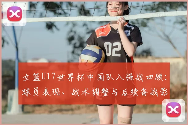 女篮U17世界杯中国队八强战回顾：球员表现、战术调整与后续备战影响
