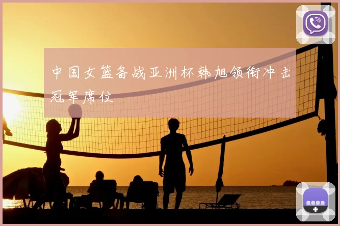 中国女篮备战亚洲杯韩旭领衔冲击冠军席位