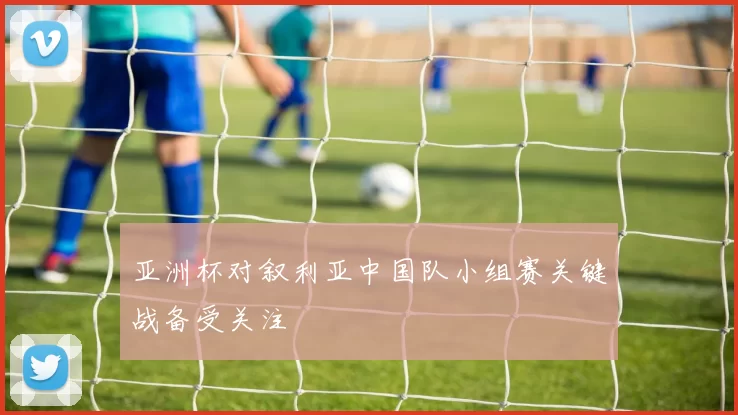 亚洲杯对叙利亚中国队小组赛关键战备受关注