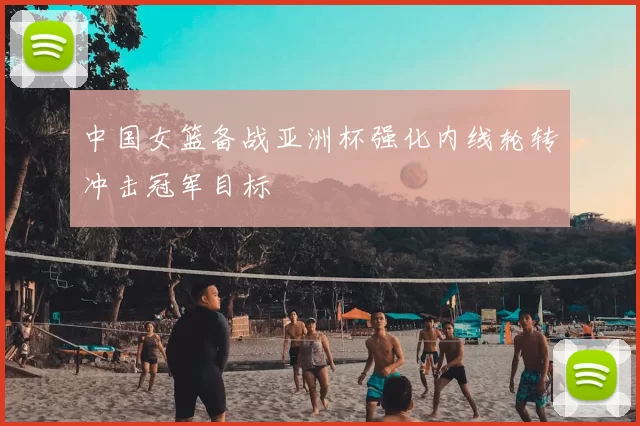 中国女篮备战亚洲杯强化内线轮转冲击冠军目标