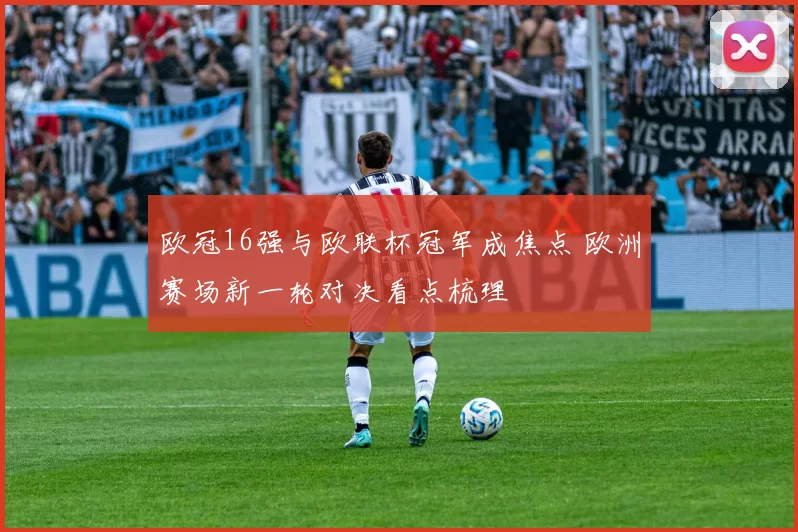 欧冠16强与欧联杯冠军成焦点 欧洲赛场新一轮对决看点梳理