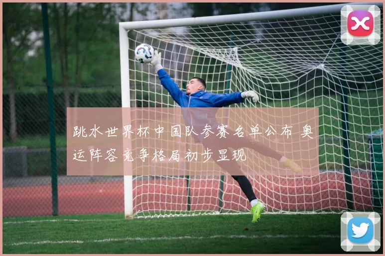 跳水世界杯中国队参赛名单公布 奥运阵容竞争格局初步显现