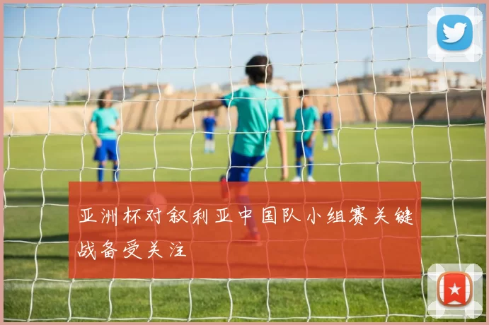 亚洲杯对叙利亚中国队小组赛关键战备受关注