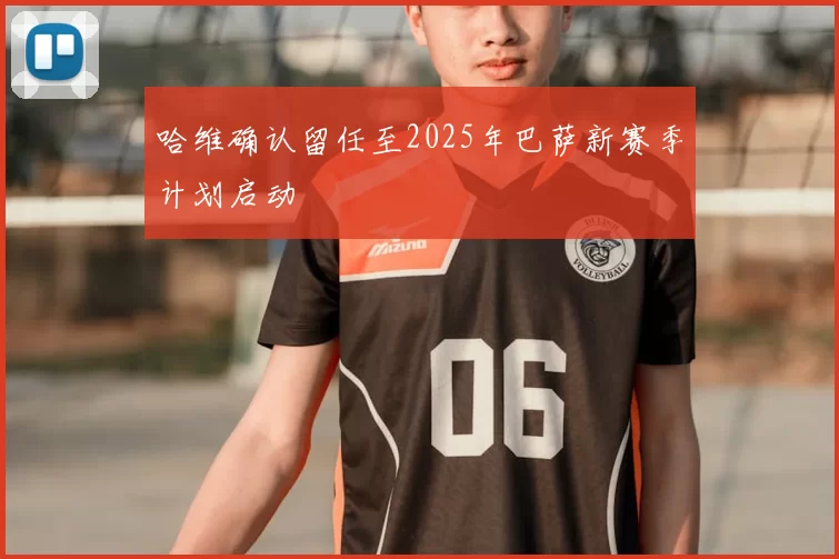 哈维确认留任至2025年巴萨新赛季计划启动