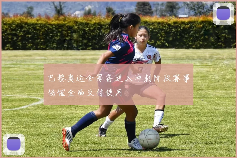 巴黎奥运会筹备进入冲刺阶段赛事场馆全面交付使用