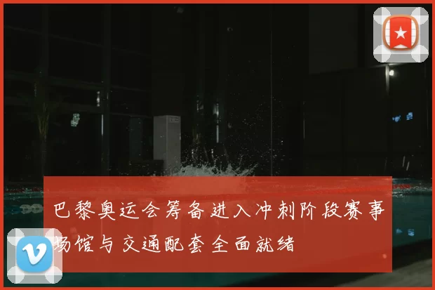 巴黎奥运会筹备进入冲刺阶段赛事场馆与交通配套全面就绪