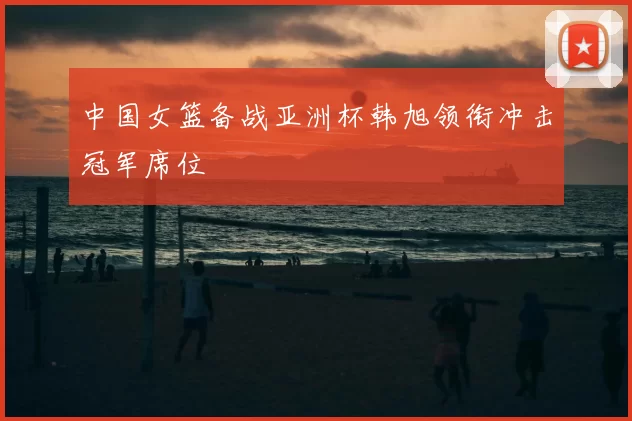 中国女篮备战亚洲杯韩旭领衔冲击冠军席位