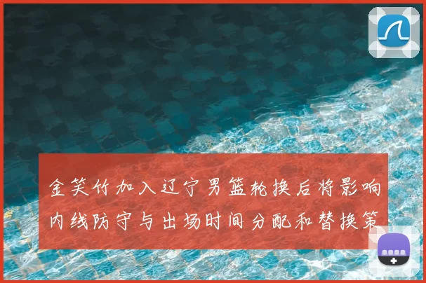 金笑竹加入辽宁男篮轮换后将影响内线防守与出场时间分配和替换策略
