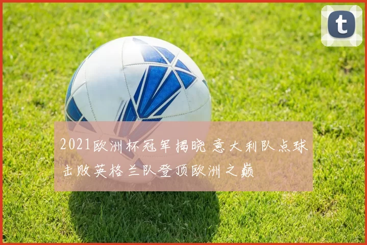 2021欧洲杯冠军揭晓 意大利队点球击败英格兰队登顶欧洲之巅