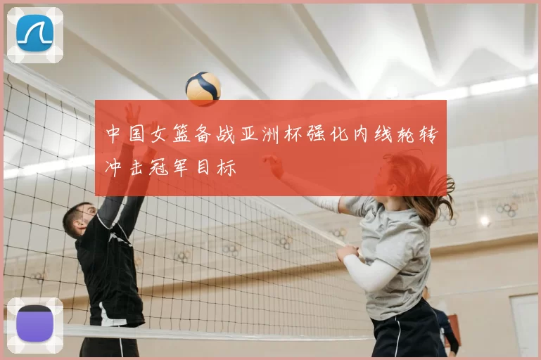 中国女篮备战亚洲杯强化内线轮转冲击冠军目标