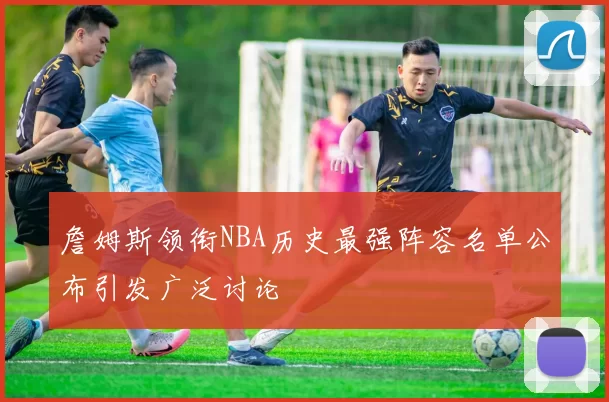 詹姆斯领衔NBA历史最强阵容名单公布引发广泛讨论