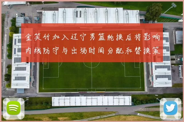 金笑竹加入辽宁男篮轮换后将影响内线防守与出场时间分配和替换策略