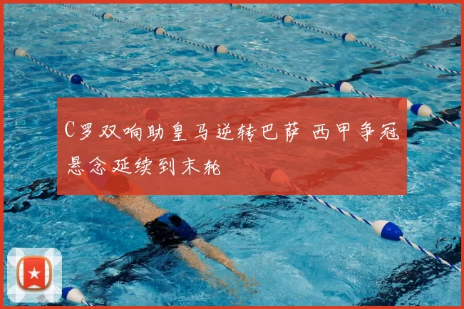 C罗双响助皇马逆转巴萨 西甲争冠悬念延续到末轮